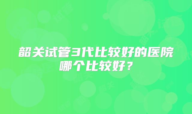 韶关试管3代比较好的医院哪个比较好?