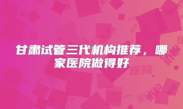 甘肃试管三代机构推荐，哪家医院做得好