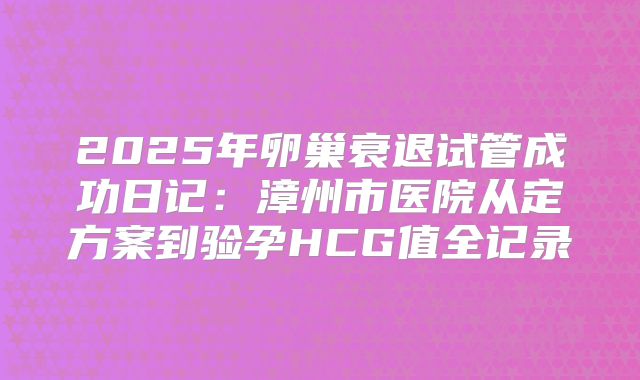 2025年卵巢衰退试管成功日记:漳州市医院从定方案到验孕HCG值全记录