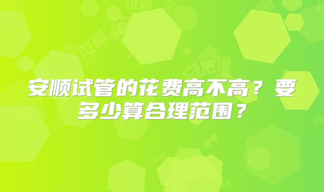 安顺试管的花费高不高？要多少算合理范围？
