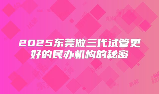 2025东莞做三代试管更好的民办机构的秘密