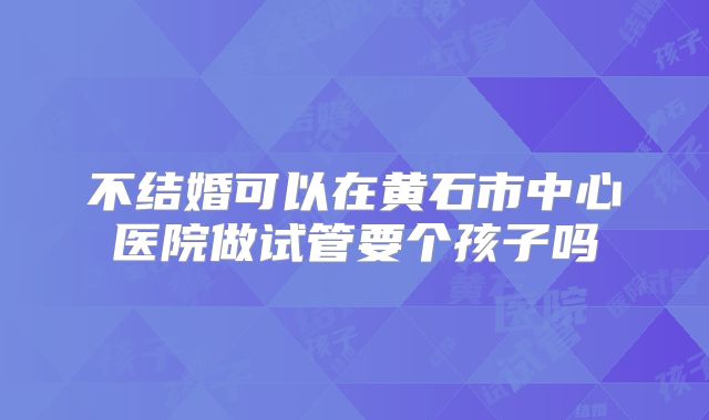 不结婚可以在黄石市中心医院做试管要个孩子吗