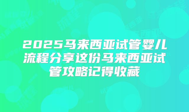 2025马来西亚试管婴儿流程分享这份马来西亚试管攻略记得收藏
