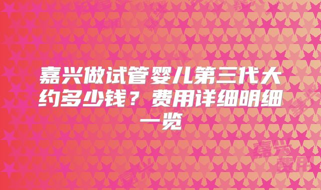 嘉兴做试管婴儿第三代大约多少钱?费用详细明细一览