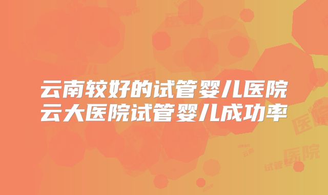 云南较好的试管婴儿医院云大医院试管婴儿成功率