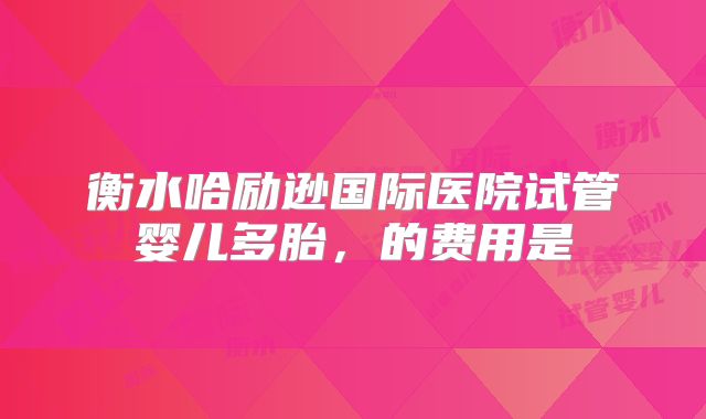 衡水哈励逊国际医院试管婴儿多胎,的费用是