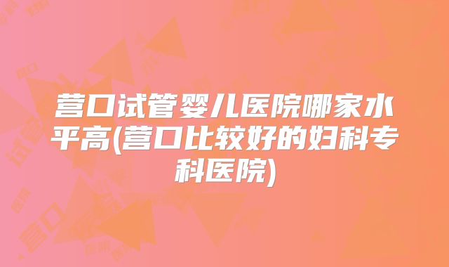 营口试管婴儿医院哪家水平高(营口比较好的妇科专科医院)