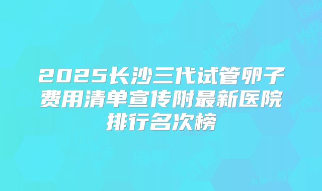 2025长沙三代试管卵子费用清单宣传附最新医院排行名次榜