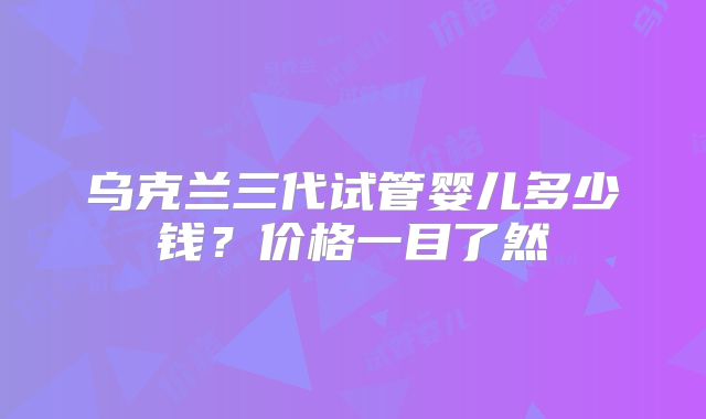 乌克兰三代试管婴儿多少钱？价格一目了然