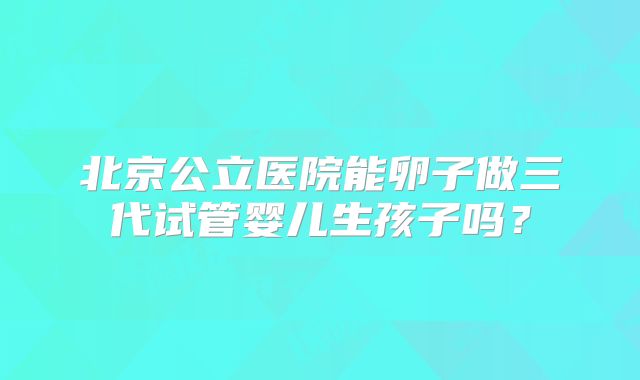 北京公立医院能卵子做三代试管婴儿生孩子吗？