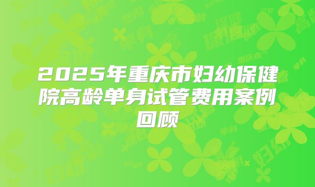 2025年重庆市妇幼保健院高龄单身试管费用案例回顾