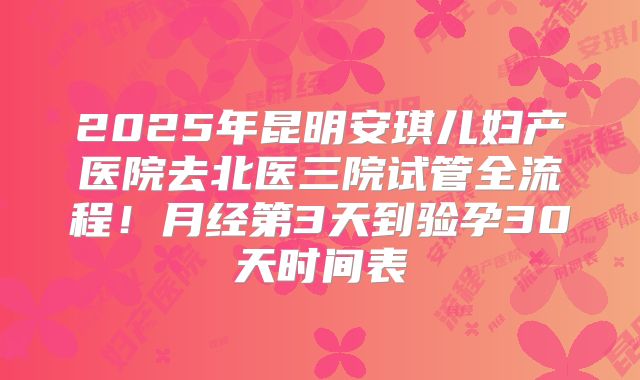 2025年昆明安琪儿妇产医院去北医三院试管全流程！月经第3天到验孕30天时间表