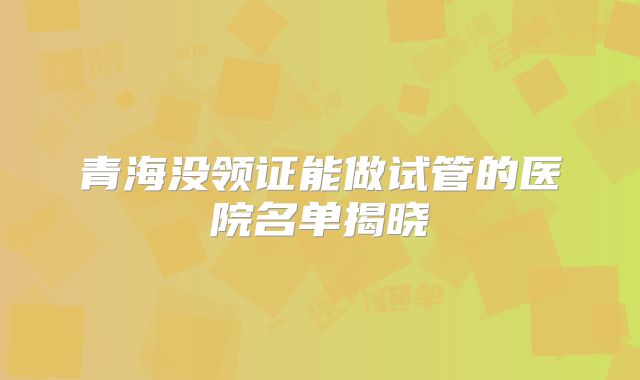 青海没领证能做试管的医院名单揭晓