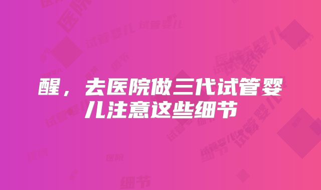 醒，去医院做三代试管婴儿注意这些细节