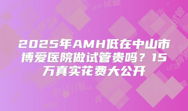 2025年AMH低在中山市博爱医院做试管贵吗?15万真实花费大公开