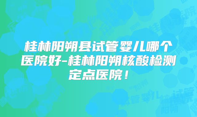桂林阳朔县试管婴儿哪个医院好-桂林阳朔核酸检测定点医院！