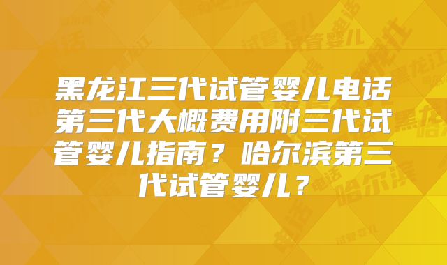 黑龙江三代试管婴儿电话第三代大概费用附三代试管婴儿指南?哈尔滨第三代试管婴儿?