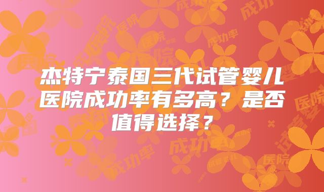杰特宁泰国三代试管婴儿医院成功率有多高？是否值得选择？