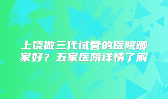 上饶做三代试管的医院哪家好？五家医院详情了解