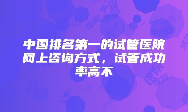 中国排名第一的试管医院网上咨询方式,试管成功率高不