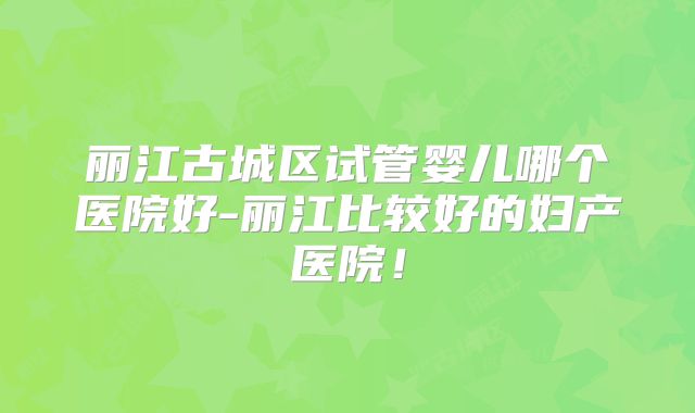 丽江古城区试管婴儿哪个医院好-丽江比较好的妇产医院!