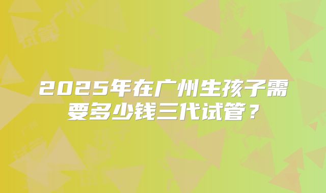 2025年在广州生孩子需要多少钱三代试管？