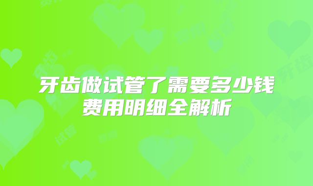 牙齿做试管了需要多少钱费用明细全解析
