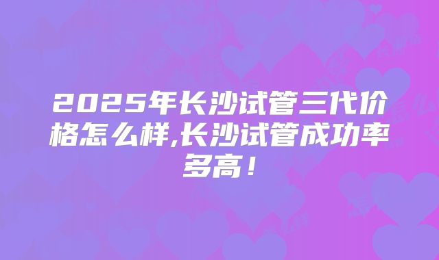 2025年长沙试管三代价格怎么样,长沙试管成功率多高!