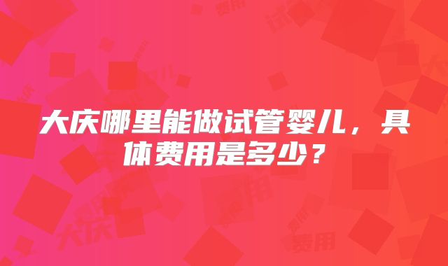 大庆哪里能做试管婴儿,具体费用是多少?