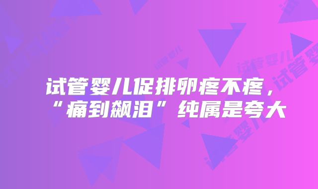 试管婴儿促排卵疼不疼,“痛到飙泪”纯属是夸大