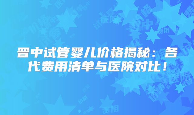 晋中试管婴儿价格揭秘：各代费用清单与医院对比！