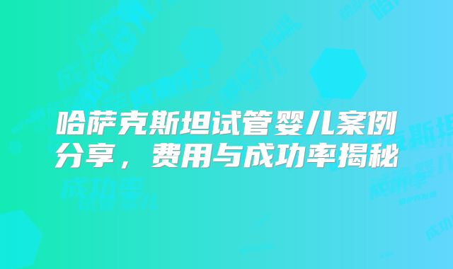 哈萨克斯坦试管婴儿案例分享，费用与成功率揭秘
