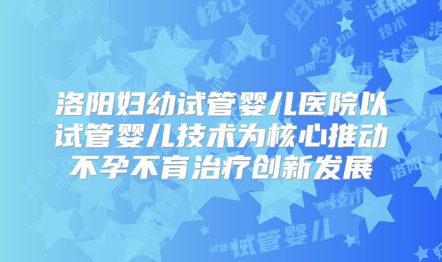 洛阳妇幼试管婴儿医院以试管婴儿技术为核心推动不孕不育治疗创新发展