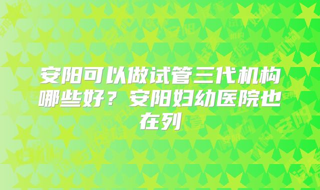 安阳可以做试管三代机构哪些好？安阳妇幼医院也在列