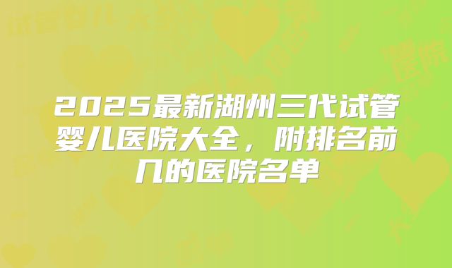 2025最新湖州三代试管婴儿医院大全,附排名前几的医院名单