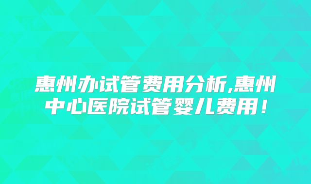 惠州办试管费用分析,惠州中心医院试管婴儿费用！