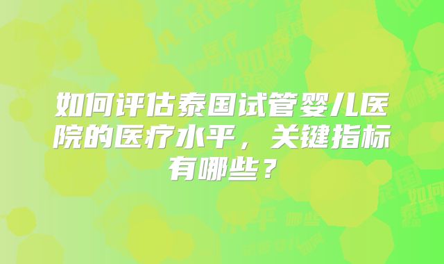 如何评估泰国试管婴儿医院的医疗水平,关键指标有哪些?