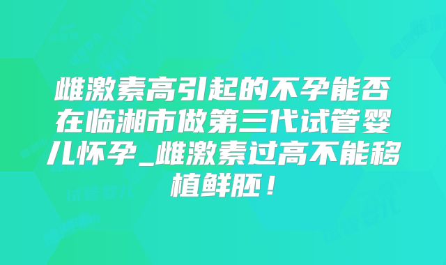 雌激素高引起的不孕能否在临湘市做第三代试管婴儿怀孕_雌激素过高不能移植鲜胚！