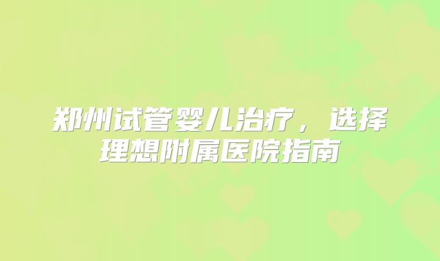 郑州试管婴儿治疗，选择理想附属医院指南