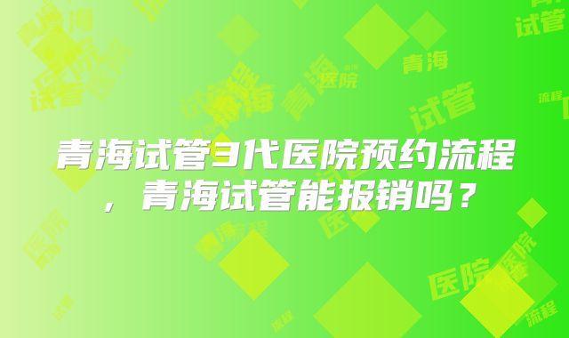 青海试管3代医院预约流程,青海试管能报销吗?
