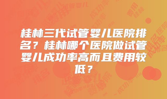 桂林三代试管婴儿医院排名？桂林哪个医院做试管婴儿成功率高而且费用较低？