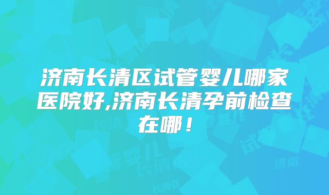济南长清区试管婴儿哪家医院好,济南长清孕前检查在哪!