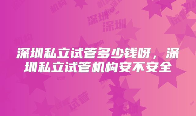 深圳私立试管多少钱呀,深圳私立试管机构安不安全