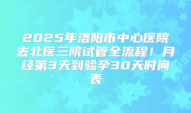 2025年洛阳市中心医院去北医三院试管全流程!月经第3天到验孕30天时间表