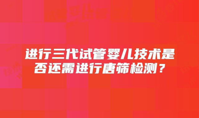 进行三代试管婴儿技术是否还需进行唐筛检测？