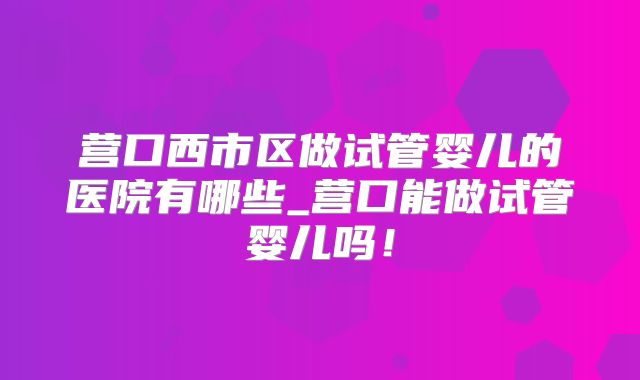 营口西市区做试管婴儿的医院有哪些_营口能做试管婴儿吗!