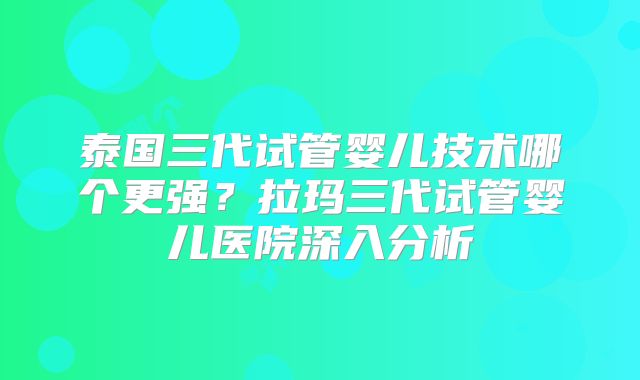 泰国三代试管婴儿技术哪个更强?拉玛三代试管婴儿医院深入分析