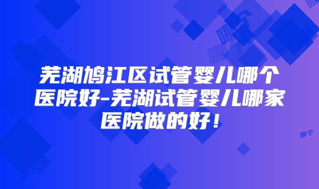 芜湖鸠江区试管婴儿哪个医院好-芜湖试管婴儿哪家医院做的好!