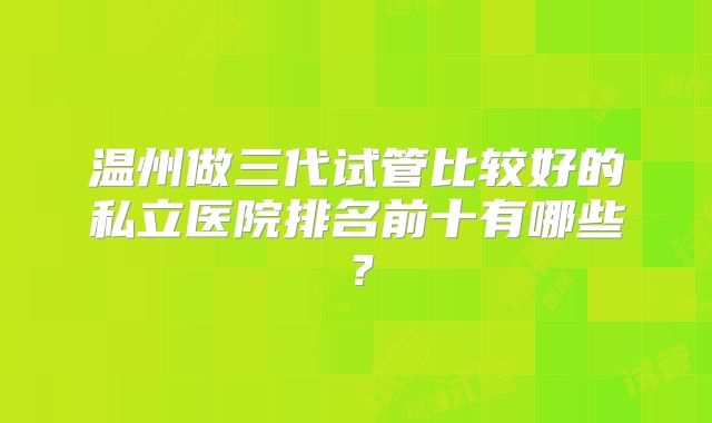 温州做三代试管比较好的私立医院排名前十有哪些?