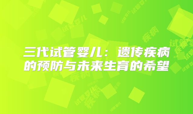 三代试管婴儿:遗传疾病的预防与未来生育的希望